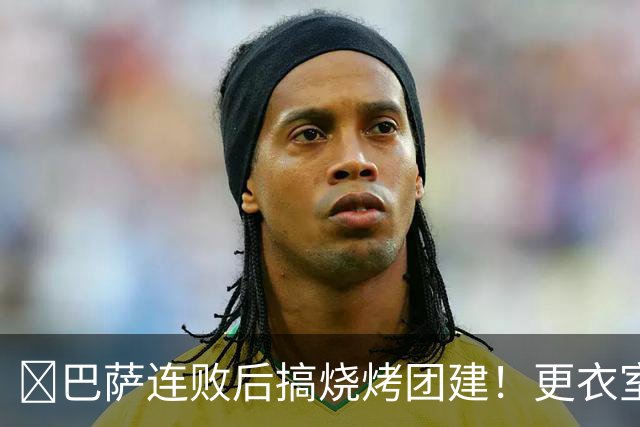 ​巴萨连败后搞烧烤团建！更衣室放话：少犯错就能赢下一切