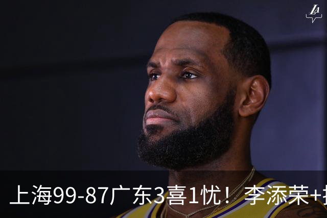 上海99-87广东3喜1忧！李添荣+拉塞尔回暖齐爆，麦基仍是麻烦点！