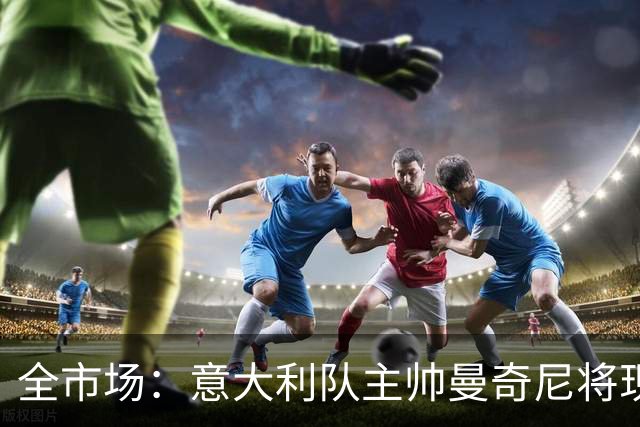 全市场：意大利队主帅曼奇尼将现场观战国米vs佛罗伦萨，考察球员