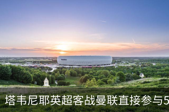 塔韦尼耶英超客战曼联直接参与5球，距英格兰球员纪录仅差1球
