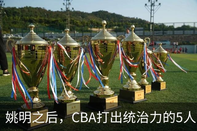 姚明之后，CBA打出统治力的5人盘点！易建联第二
