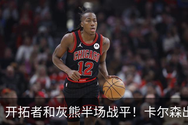 开拓者&灰熊半场战平！卡尔森出战7分半正负值-12&杨瀚森未登场