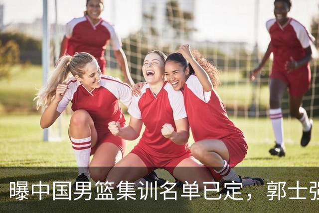曝中国男篮集训名单已定，郭士强为世界杯搏一把，盲猜12人都有谁