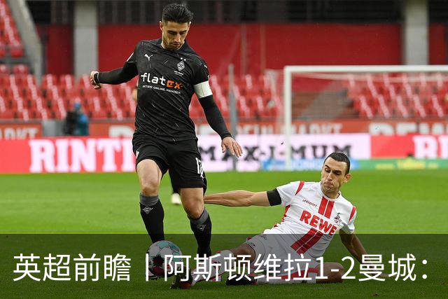 英超前瞻丨阿斯顿维拉1-2曼城：英超全胜的领头羊，碰到苦主了