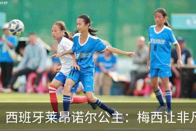 西班牙莱昂诺尔公主：梅西让非凡成为常态，他尊重集体高于个人